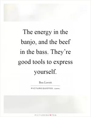 The energy in the banjo, and the beef in the bass. They’re good tools to express yourself Picture Quote #1