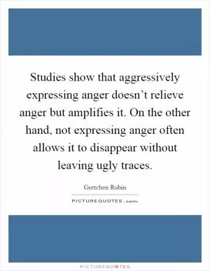 Studies show that aggressively expressing anger doesn’t relieve anger but amplifies it. On the other hand, not expressing anger often allows it to disappear without leaving ugly traces Picture Quote #1