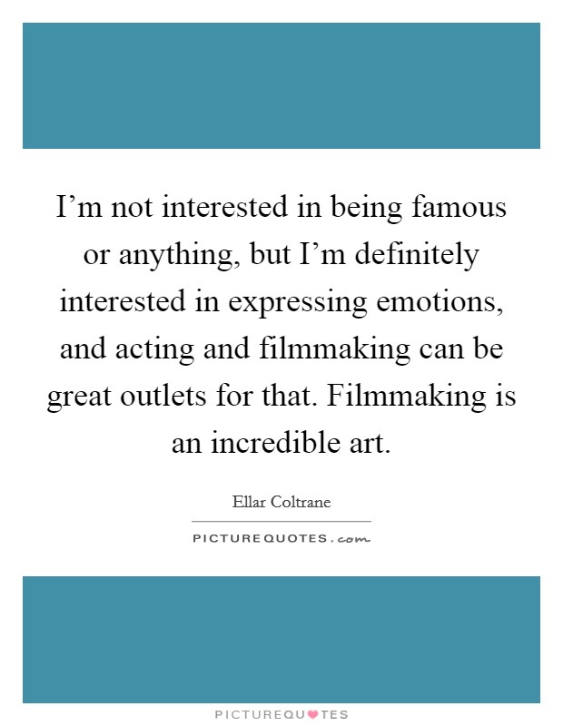 I'm not interested in being famous or anything, but I'm definitely interested in expressing emotions, and acting and filmmaking can be great outlets for that. Filmmaking is an incredible art. Picture Quote #1