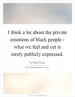 I think a lot about the private emotions of black people - what we feel and yet is rarely publicly expressed Picture Quote #1