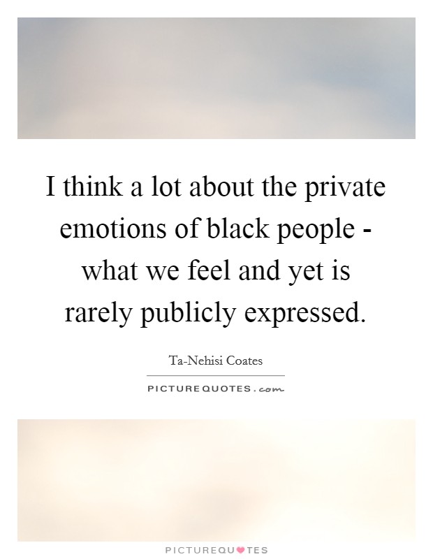 I think a lot about the private emotions of black people - what we feel and yet is rarely publicly expressed. Picture Quote #1