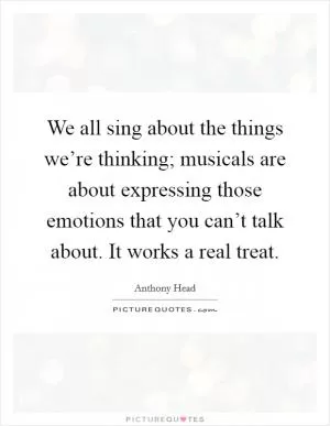 We all sing about the things we’re thinking; musicals are about expressing those emotions that you can’t talk about. It works a real treat Picture Quote #1