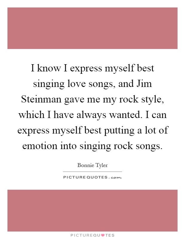 I know I express myself best singing love songs, and Jim Steinman gave me my rock style, which I have always wanted. I can express myself best putting a lot of emotion into singing rock songs. Picture Quote #1