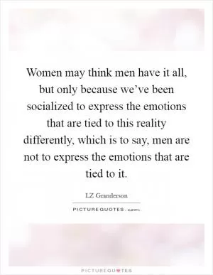 Women may think men have it all, but only because we’ve been socialized to express the emotions that are tied to this reality differently, which is to say, men are not to express the emotions that are tied to it Picture Quote #1