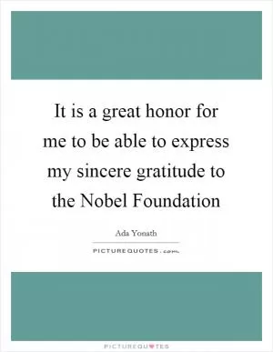 It is a great honor for me to be able to express my sincere gratitude to the Nobel Foundation Picture Quote #1