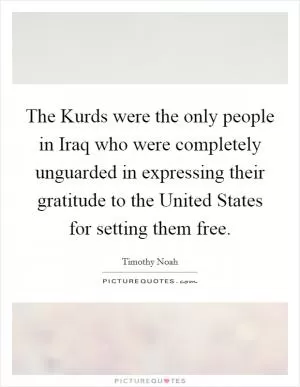 The Kurds were the only people in Iraq who were completely unguarded in expressing their gratitude to the United States for setting them free Picture Quote #1