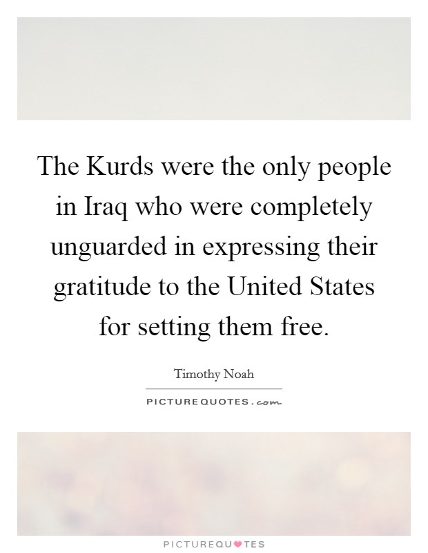 The Kurds were the only people in Iraq who were completely unguarded in expressing their gratitude to the United States for setting them free. Picture Quote #1