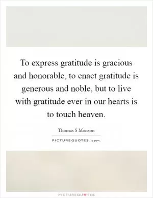 To express gratitude is gracious and honorable, to enact gratitude is generous and noble, but to live with gratitude ever in our hearts is to touch heaven Picture Quote #1
