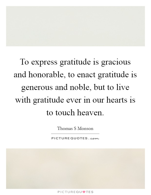To express gratitude is gracious and honorable, to enact gratitude is generous and noble, but to live with gratitude ever in our hearts is to touch heaven. Picture Quote #1