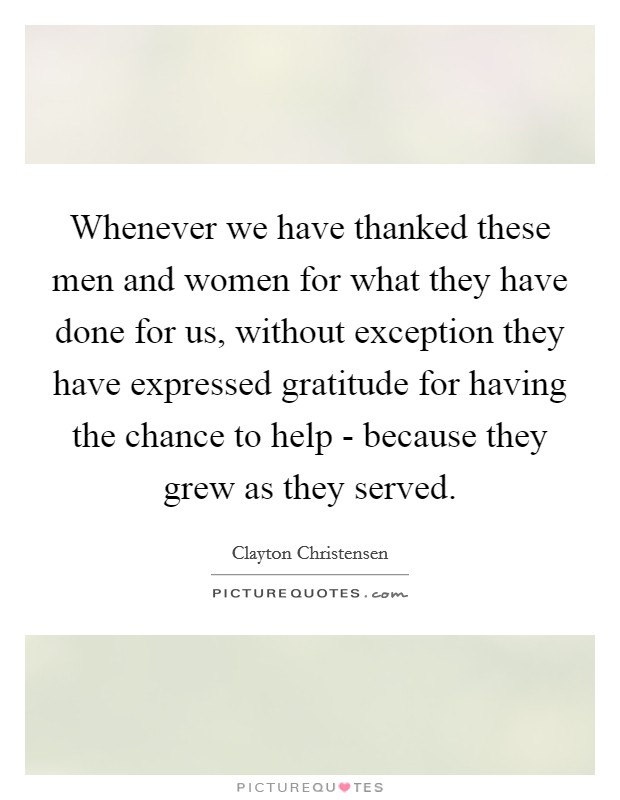 Whenever we have thanked these men and women for what they have done for us, without exception they have expressed gratitude for having the chance to help - because they grew as they served. Picture Quote #1