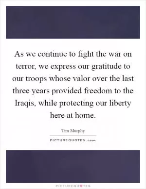 As we continue to fight the war on terror, we express our gratitude to our troops whose valor over the last three years provided freedom to the Iraqis, while protecting our liberty here at home Picture Quote #1