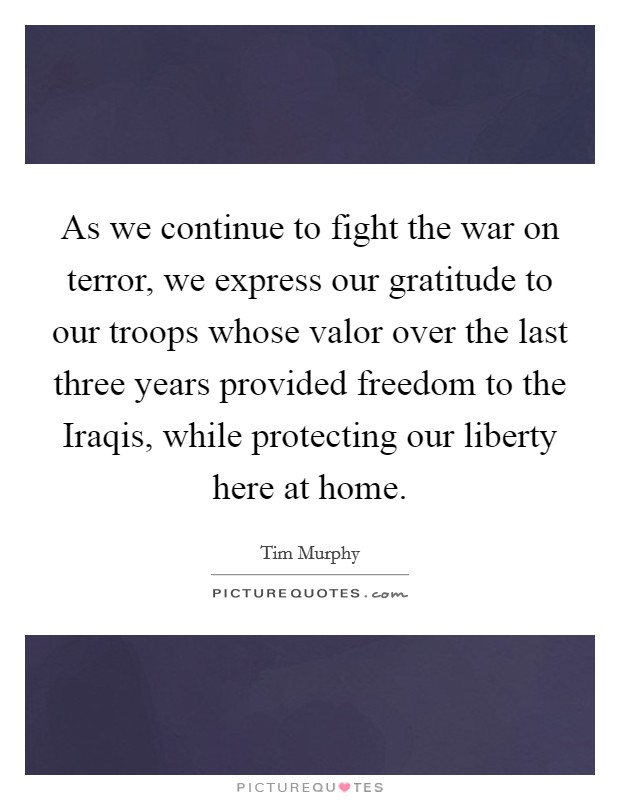 As we continue to fight the war on terror, we express our gratitude to our troops whose valor over the last three years provided freedom to the Iraqis, while protecting our liberty here at home. Picture Quote #1