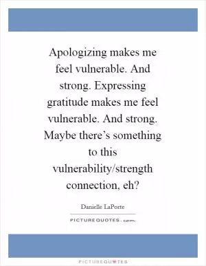 Apologizing makes me feel vulnerable. And strong. Expressing gratitude makes me feel vulnerable. And strong. Maybe there’s something to this vulnerability/strength connection, eh? Picture Quote #1