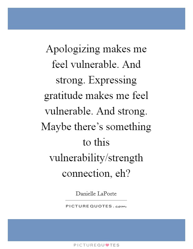 Apologizing makes me feel vulnerable. And strong. Expressing gratitude makes me feel vulnerable. And strong. Maybe there's something to this vulnerability/strength connection, eh? Picture Quote #1