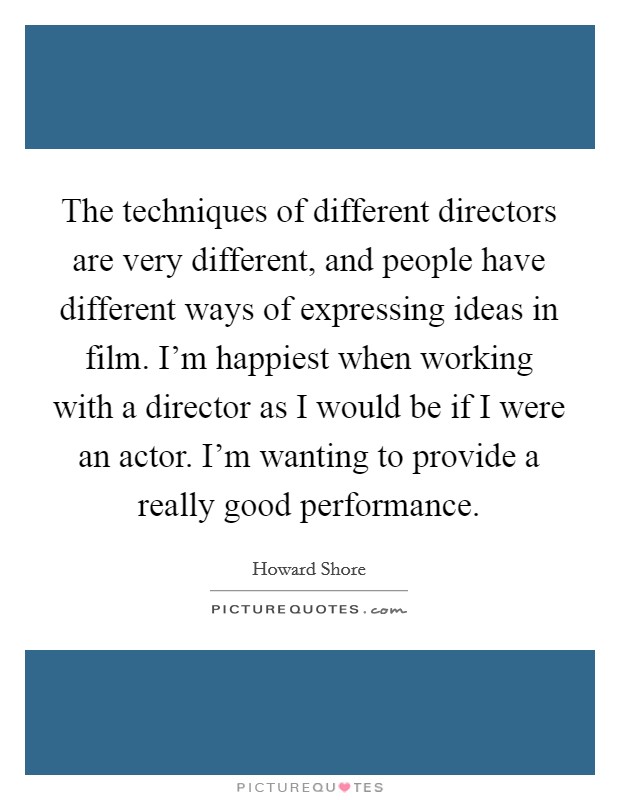 The techniques of different directors are very different, and people have different ways of expressing ideas in film. I'm happiest when working with a director as I would be if I were an actor. I'm wanting to provide a really good performance. Picture Quote #1
