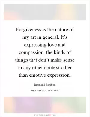 Forgiveness is the nature of my art in general. It’s expressing love and compassion, the kinds of things that don’t make sense in any other context other than emotive expression Picture Quote #1