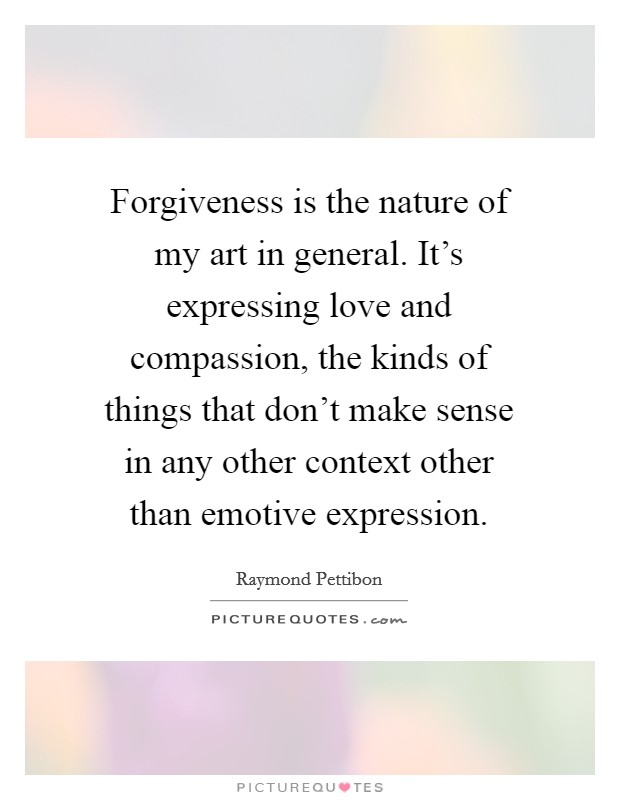Forgiveness is the nature of my art in general. It's expressing love and compassion, the kinds of things that don't make sense in any other context other than emotive expression. Picture Quote #1