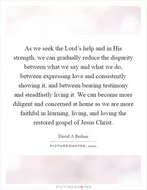 As we seek the Lord’s help and in His strength, we can gradually reduce the disparity between what we say and what we do, between expressing love and consistently showing it, and between bearing testimony and steadfastly living it. We can become more diligent and concerned at home as we are more faithful in learning, living, and loving the restored gospel of Jesus Christ Picture Quote #1