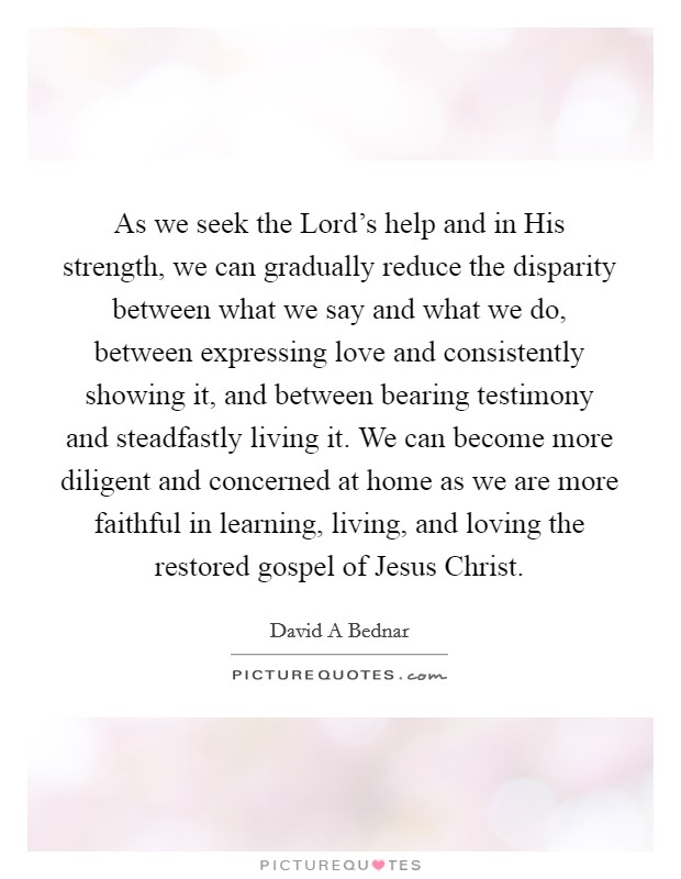 As we seek the Lord's help and in His strength, we can gradually reduce the disparity between what we say and what we do, between expressing love and consistently showing it, and between bearing testimony and steadfastly living it. We can become more diligent and concerned at home as we are more faithful in learning, living, and loving the restored gospel of Jesus Christ. Picture Quote #1