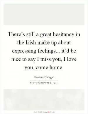 There’s still a great hesitancy in the Irish make up about expressing feelings... it’d be nice to say I miss you, I love you, come home Picture Quote #1
