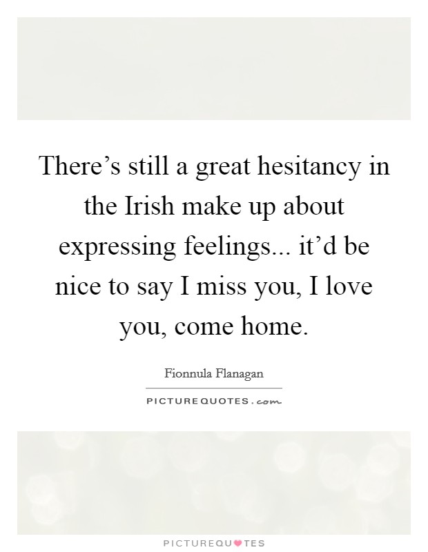 There's still a great hesitancy in the Irish make up about expressing feelings... it'd be nice to say I miss you, I love you, come home. Picture Quote #1