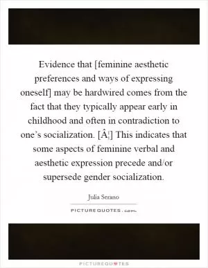 Evidence that [feminine aesthetic preferences and ways of expressing oneself] may be hardwired comes from the fact that they typically appear early in childhood and often in contradiction to one’s socialization. [Â¦] This indicates that some aspects of feminine verbal and aesthetic expression precede and/or supersede gender socialization Picture Quote #1
