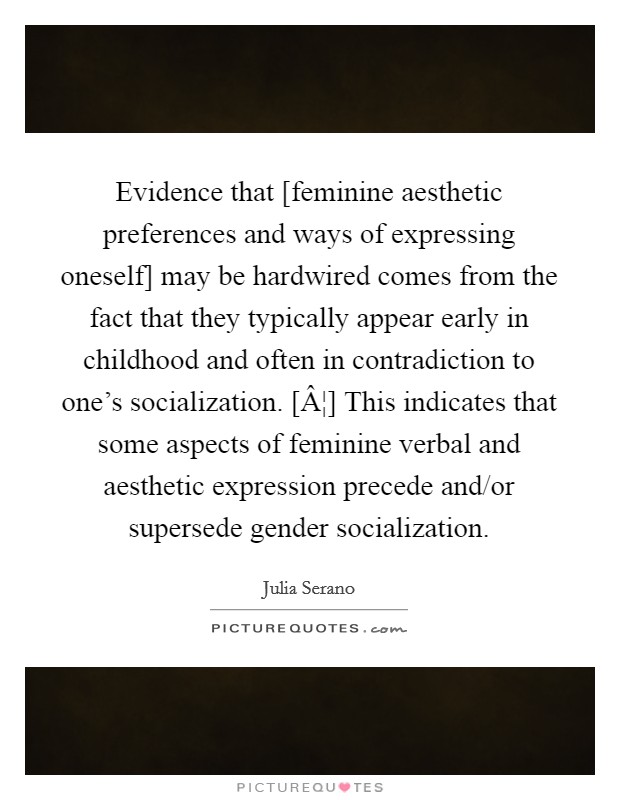Evidence that [feminine aesthetic preferences and ways of expressing oneself] may be hardwired comes from the fact that they typically appear early in childhood and often in contradiction to one's socialization. [Â¦] This indicates that some aspects of feminine verbal and aesthetic expression precede and/or supersede gender socialization. Picture Quote #1