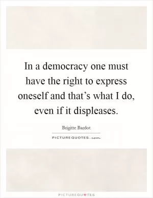 In a democracy one must have the right to express oneself and that’s what I do, even if it displeases Picture Quote #1