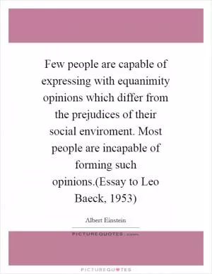 Few people are capable of expressing with equanimity opinions which differ from the prejudices of their social enviroment. Most people are incapable of forming such opinions.(Essay to Leo Baeck, 1953) Picture Quote #1