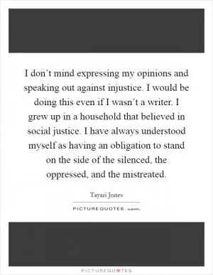 I don’t mind expressing my opinions and speaking out against injustice. I would be doing this even if I wasn’t a writer. I grew up in a household that believed in social justice. I have always understood myself as having an obligation to stand on the side of the silenced, the oppressed, and the mistreated Picture Quote #1