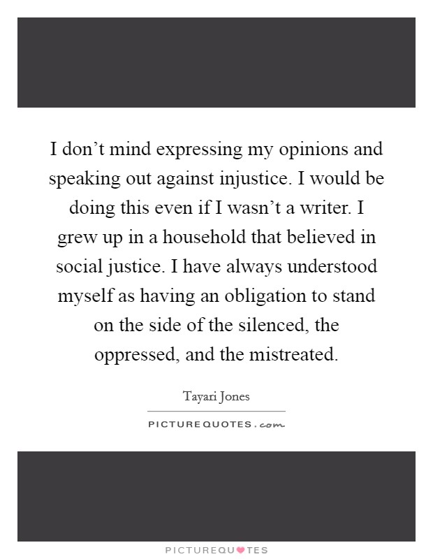 I don't mind expressing my opinions and speaking out against injustice. I would be doing this even if I wasn't a writer. I grew up in a household that believed in social justice. I have always understood myself as having an obligation to stand on the side of the silenced, the oppressed, and the mistreated. Picture Quote #1