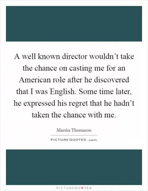 A well known director wouldn’t take the chance on casting me for an American role after he discovered that I was English. Some time later, he expressed his regret that he hadn’t taken the chance with me Picture Quote #1