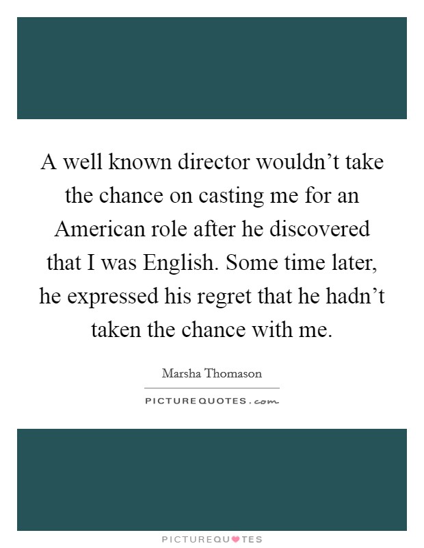 A well known director wouldn't take the chance on casting me for an American role after he discovered that I was English. Some time later, he expressed his regret that he hadn't taken the chance with me. Picture Quote #1