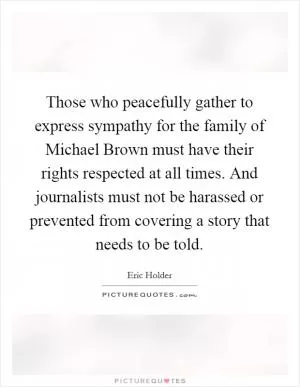Those who peacefully gather to express sympathy for the family of Michael Brown must have their rights respected at all times. And journalists must not be harassed or prevented from covering a story that needs to be told Picture Quote #1
