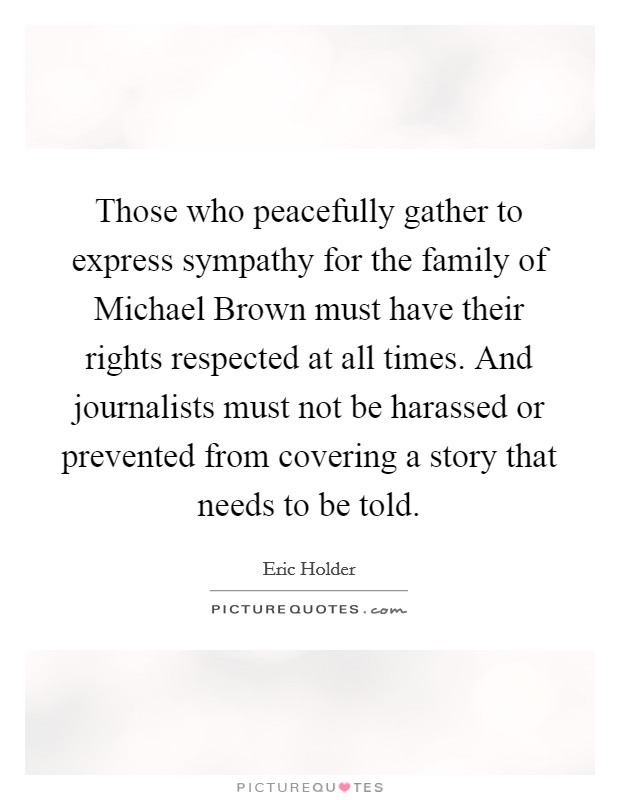Those who peacefully gather to express sympathy for the family of Michael Brown must have their rights respected at all times. And journalists must not be harassed or prevented from covering a story that needs to be told. Picture Quote #1