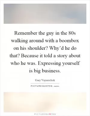 Remember the guy in the 80s walking around with a boombox on his shoulder? Why’d he do that? Because it told a story about who he was. Expressing yourself is big business Picture Quote #1