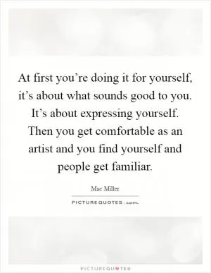 At first you’re doing it for yourself, it’s about what sounds good to you. It’s about expressing yourself. Then you get comfortable as an artist and you find yourself and people get familiar Picture Quote #1