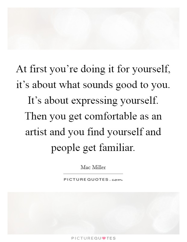 At first you're doing it for yourself, it's about what sounds good to you. It's about expressing yourself. Then you get comfortable as an artist and you find yourself and people get familiar. Picture Quote #1