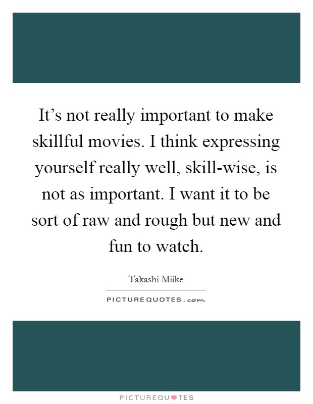 It's not really important to make skillful movies. I think expressing yourself really well, skill-wise, is not as important. I want it to be sort of raw and rough but new and fun to watch. Picture Quote #1