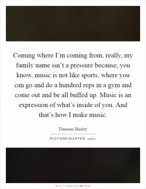 Coming where I’m coming from, really, my family name isn’t a pressure because, you know, music is not like sports, where you can go and do a hundred reps in a gym and come out and be all buffed up. Music is an expression of what’s inside of you. And that’s how I make music Picture Quote #1