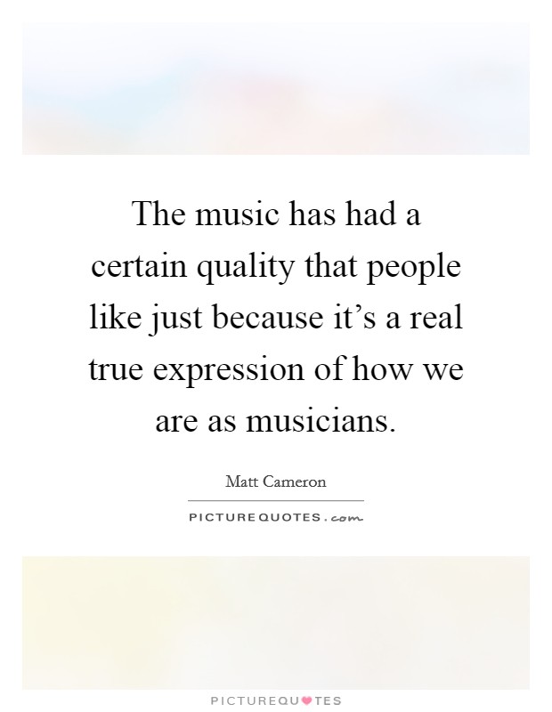 The music has had a certain quality that people like just because it's a real true expression of how we are as musicians. Picture Quote #1