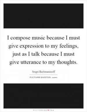 I compose music because I must give expression to my feelings, just as I talk because I must give utterance to my thoughts Picture Quote #1