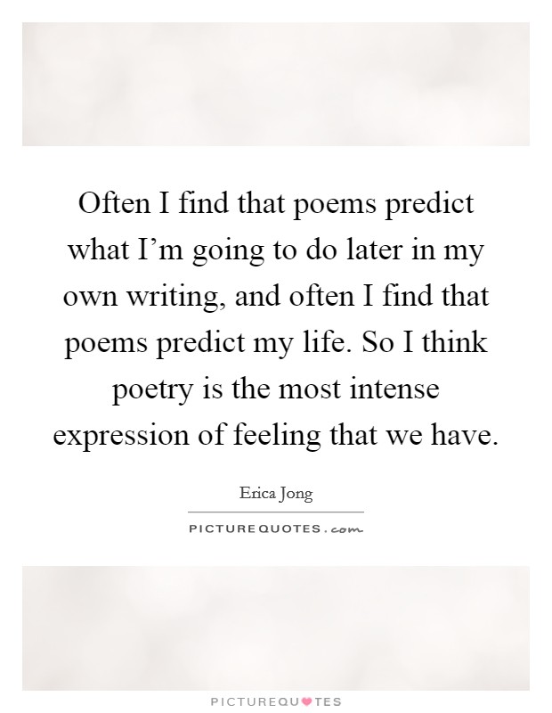 Often I find that poems predict what I'm going to do later in my own writing, and often I find that poems predict my life. So I think poetry is the most intense expression of feeling that we have. Picture Quote #1