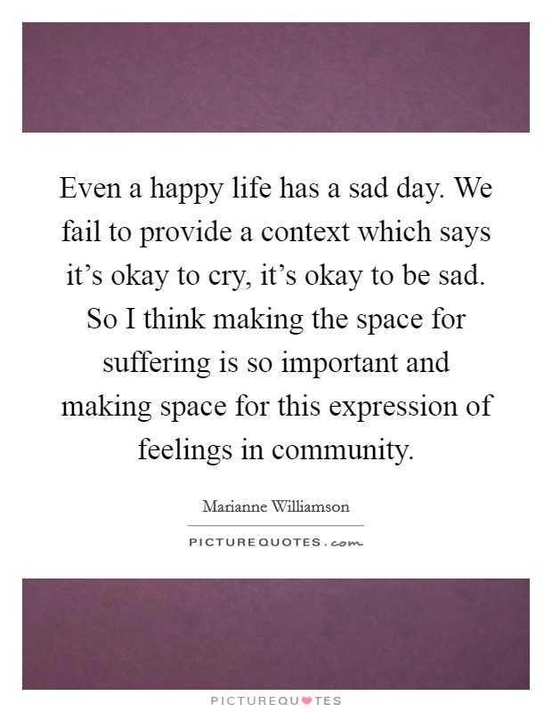 Even a happy life has a sad day. We fail to provide a context which says it's okay to cry, it's okay to be sad. So I think making the space for suffering is so important and making space for this expression of feelings in community. Picture Quote #1