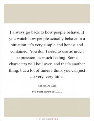 I always go back to how people behave. If you watch how people actually behave in a situation, it’s very simple and honest and contained. You don’t need to use as much expression, as much feeling. Some characters will boil over, and that’s another thing, but a lot of times I think you can just do very, very little Picture Quote #1