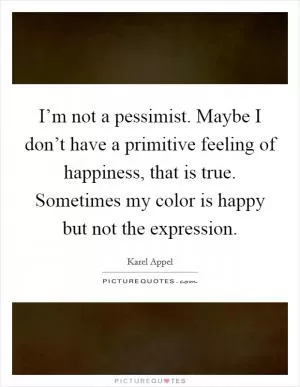 I’m not a pessimist. Maybe I don’t have a primitive feeling of happiness, that is true. Sometimes my color is happy but not the expression Picture Quote #1