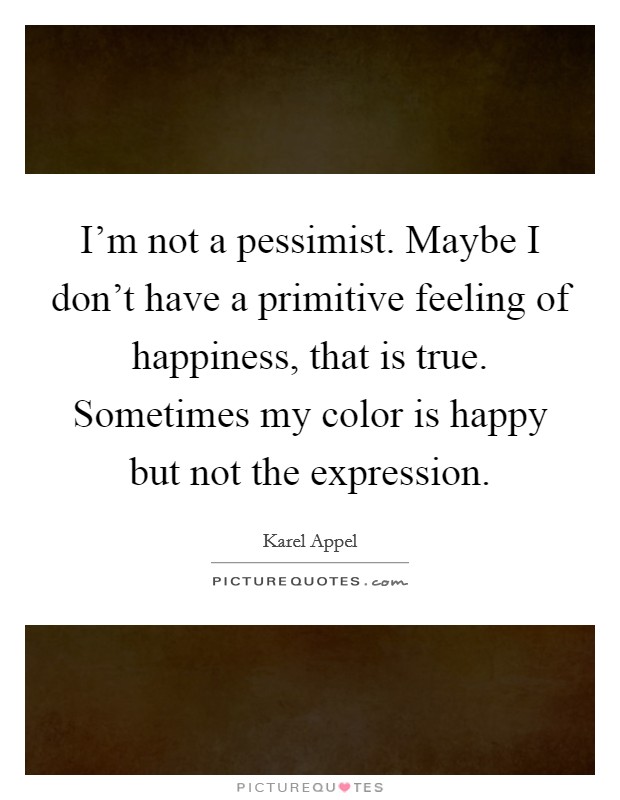I'm not a pessimist. Maybe I don't have a primitive feeling of happiness, that is true. Sometimes my color is happy but not the expression. Picture Quote #1