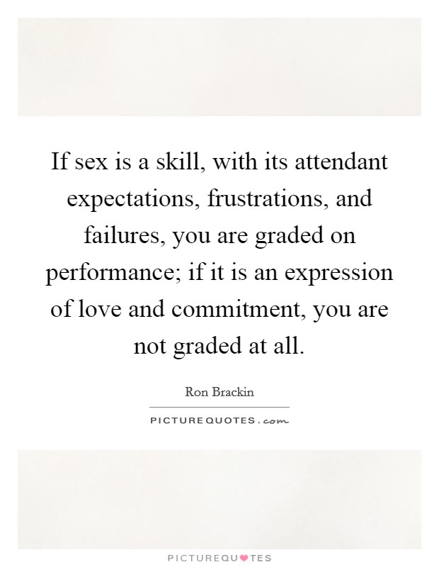 If sex is a skill, with its attendant expectations, frustrations, and failures, you are graded on performance; if it is an expression of love and commitment, you are not graded at all. Picture Quote #1