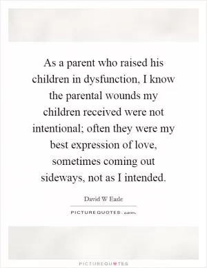 As a parent who raised his children in dysfunction, I know the parental wounds my children received were not intentional; often they were my best expression of love, sometimes coming out sideways, not as I intended Picture Quote #1