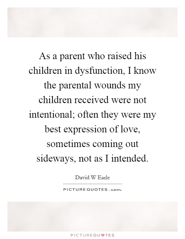 As a parent who raised his children in dysfunction, I know the parental wounds my children received were not intentional; often they were my best expression of love, sometimes coming out sideways, not as I intended. Picture Quote #1